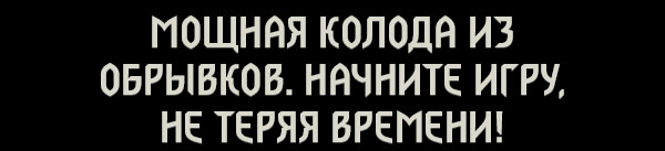 МОЩНАЯ КОЛОДА ИЗ ОБРЫВКОВ.
НАЧНИТЕ ИГРУ, НЕ ТЕРЯЯ ВРЕМЕНИ!