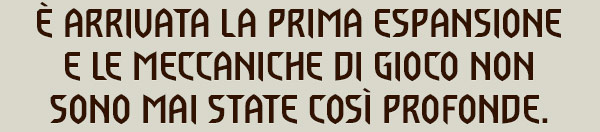 È ARRIVATA LA PRIMA ESPANSIONE
E LE MECCANICHE DI GIOCO NON SONO MAI STATE COSÌ PROFONDE.