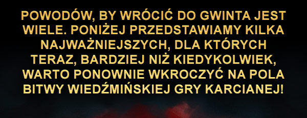 Powodów, by wrócić do GWINTA jest wiele. Poniżej przedstawiamy kilka najważniejszych, dla których teraz, bardziej niż kiedykolwiek, warto ponownie wkroczyć na pola bitwy Wiedźmińskiej Gry Karcianej!