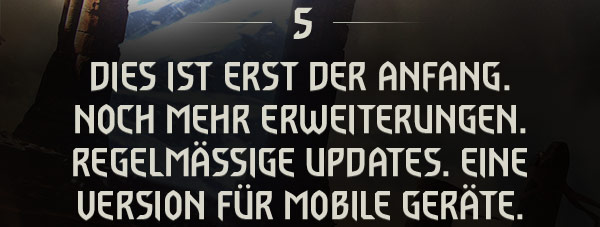 DIES IST ERST DER ANFANG.
NOCH MEHR ERWEITERUNGEN. REGELMÄSSIGE UPDATES. EINE VERSION FÜR MOBILE GERÄTE.