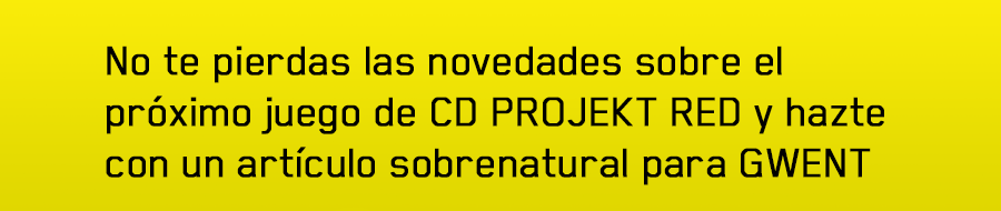 No te pierdas las novedades sobre el próximo juego de CD PROJEKT RED
y hazte con un artículo sobrenatural para GWENT
