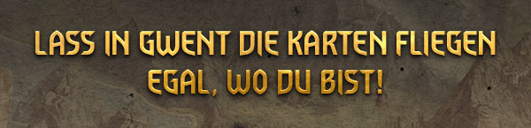 LASS IN GWENT DIE KARTEN FLIEGEN
EGAL, WO DU BIST!