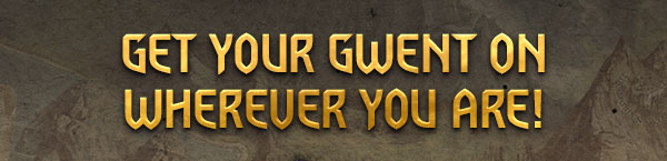 GET YOUR GWENT ON
WHEREVER YOU ARE!