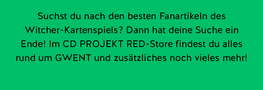 Suchst du nach den besten Fanartikeln des Witcher-Kartenspiels? Dann hat deine Suche ein Ende!
Im CD PROJEKT RED-Store findest du alles rund um GWENT und zusätzliches noch vieles mehr!