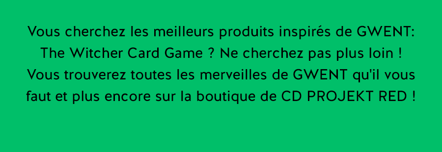 Vous cherchez les meilleurs produits inspirés de GWENT: The Witcher Card Game ? Ne cherchez pas plus loin !
Vous trouverez toutes les merveilles de GWENT qu'il vous faut et plus encore sur la boutique de CD PROJEKT RED !